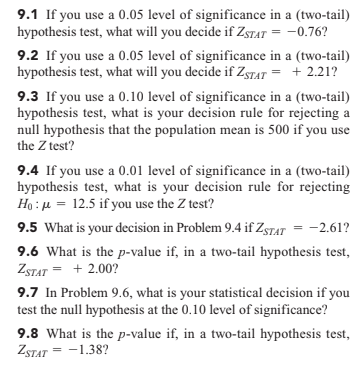 9.1 If you use a 0.05 level of significance in a (two-tail)
hypothesis test, what will you decide if ZSTAT = -0.76?
9.2 If you use a 0.05 level of significance in a (two-tail)
hypothesis test, what will you decide if ZSTAT = + 2.21?
9.3 If you use a 0.10 level of significance in a (two-tail)
hypothesis test, what is your decision rule for rejecting a
null hypothesis that the population mean is 500 if you use
the Z test?
9.4 If you use a 0.01 level of significance in a (two-tail)
hypothesis test, what is your decision rule for rejecting
Ho : µ = 12.5 if you use the Z test?
9.5 What is your decision in Problem 9.4 if ZSTAT = -2.61?
9.6 What is the p-value if, in a two-tail hypothesis test,
ZSTAT = + 2.00?
9.7 In Problem 9.6, what is your statistical decision if you
test the null hypothesis at the 0.10 level of significance?
9.8 What is the p-value if, in a two-tail hypothesis test,
ZSTAT = -1.38?
