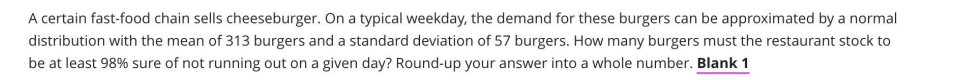 A certain fast-food chain sells cheeseburger. On a typical weekday, the demand for these burgers can be approximated by a normal
distribution with the mean of 313 burgers and a standard deviation of 57 burgers. How many burgers must the restaurant stock to
be at least 98% sure of not running out on a given day? Round-up your answer into a whole number. Blank 1
