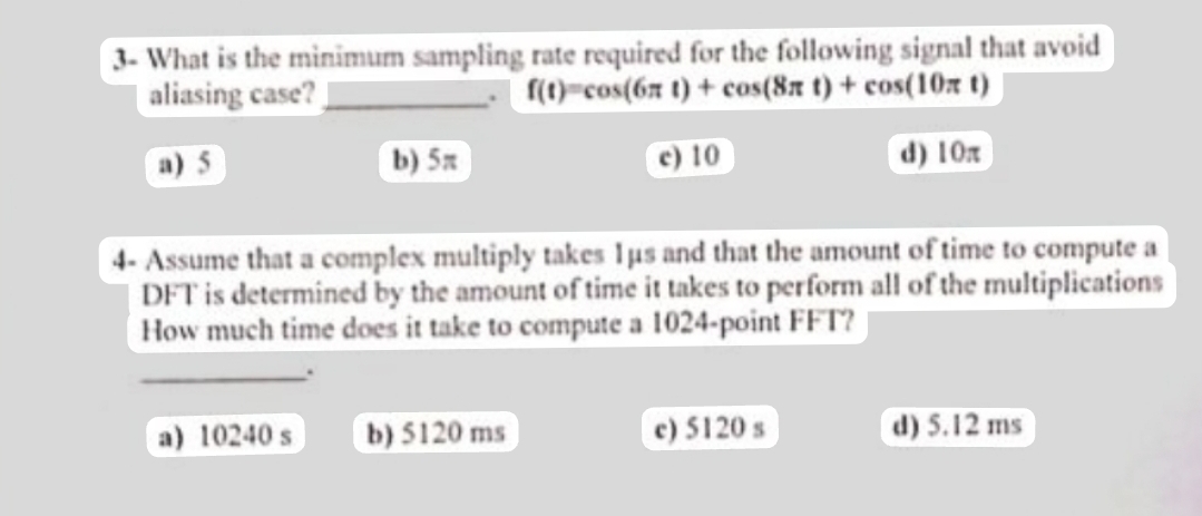 3- What is the minimum sampling rate required for the following signal that avoid
aliasing case?
f(t) cos(6x t) + cos(8x t) + cos(10x t)
a) 5
c) 10
d) 10x
b) 5x
4- Assume that a complex multiply takes I us and that the amount of time to compute a
DFT is determined by the amount of time it takes to perform all of the multiplications
How much time does it take to compute a 1024-point FFT?
a) 10240 s
b) 5120 ms
c) 5120 s
d) 5.12 ms