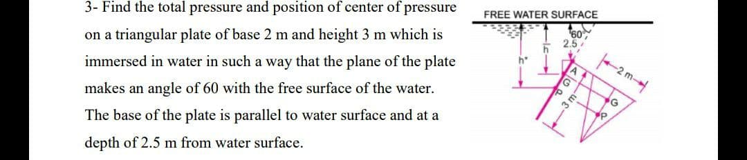 3- Find the total pressure and position of center of pressure
FREE WATER SURFACE
on a triangular plate of base 2 m and height 3 m which is
60
2.5
immersed in water in such a way that the plane of the plate
h*
-2 m
makes an angle of 60 with the free surface of the water.
3 m
YP
The base of the plate is parallel to water surface and at a
depth of 2.5 m from water surface.
