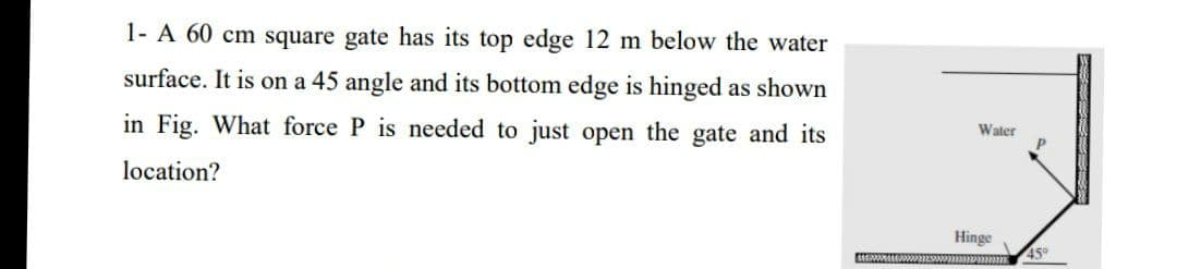 1- A 60 cm square gate has its top edge 12 m below the water
surface. It is on a 45 angle and its bottom edge is hinged as shown
in Fig. What force P is needed to just open the gate and its
Water
location?
Hinge
45°
4 २२२२३२२२
