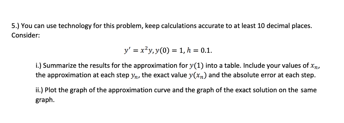 5.) You can use technology for this problem, keep calculations accurate to at least 10 decimal places.
Consider:
y' = x²y, y(0) = 1, h = 0.1.
i.) Summarize the results for the approximation for y(1) into a table. Include your values of xn,
the approximation at each step yn, the exact value y(x) and the absolute error at each step.
ii.) Plot the graph of the approximation curve and the graph of the exact solution on the same
graph.