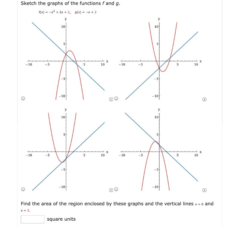 Sketch the graphs of the functions f and g.
f(x) = -x? + 2x + 2, g(x) = -x + 2
y
y
10
10
5
X
10
-10
-5
5
10
-10
-5
5.
-5
-10
-10
y
y
10
10
5
-10
10
-10
5
10
-5
-10
-10
Find the area of the region enclosed by these graphs and the vertical lines x = 0 and
x = 3.
square units
