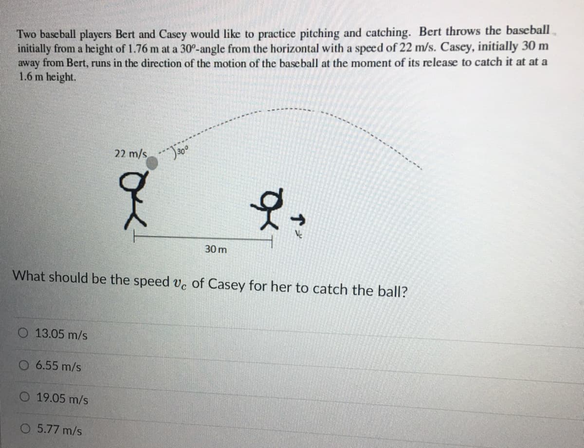 Two baseball players Bert and Casey would like to practice pitching and catching. Bert throws the baseball
initially from a height of 1.76 m at a 30°-angle from the horizontal with a speed of 22 m/s. Casey, initially 30 m
away from Bert, runs in the direction of the motion of the baseball at the moment of its release to catch it at at a
1.6 m height.
22 m/s
30 m
What should be the speed ve of Casey for her to catch the ball?
13.05 m/s
6.55 m/s
O 19.05 m/s
O 5.77 m/s
