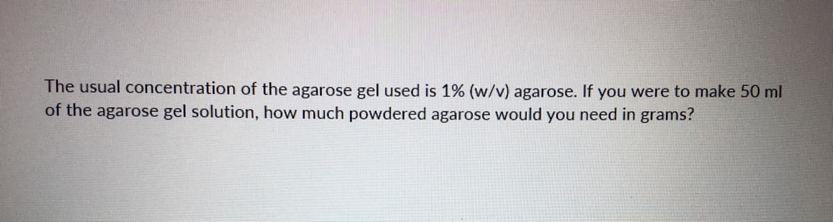 The usual concentration of the agarose gel used is 1% (w/v) agarose. If you were to make 50 ml
of the agarose gel solution, how much powdered agarose would you need in grams?
