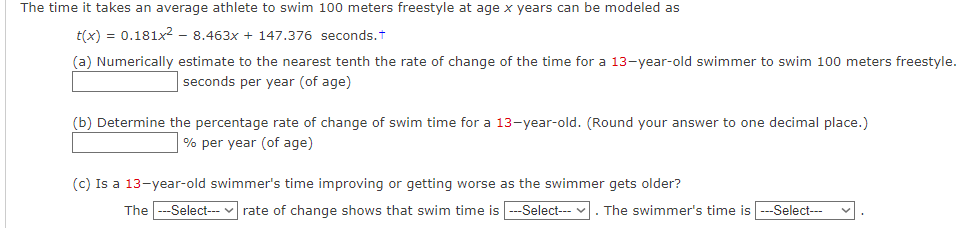 The time it takes an average athlete to swim 100 meters freestyle at age x years can be modeled as
t(x) = 0.181x² - 8.463x + 147.376 seconds.†
(a) Numerically estimate to the nearest tenth the rate of change of the time for a 13-year-old swimmer to swim 100 meters freestyle.
seconds per year (of age)
(b) Determine the percentage rate of change of swim time for a 13-year-old. (Round your answer to one decimal place.)
% per year (of age)
(c) Is a 13-year-old swimmer's time improving or getting worse as the swimmer gets older?
The ---Select---✓rate of change shows that swim time is ---Select--- . The swimmer's time is ---Select---
