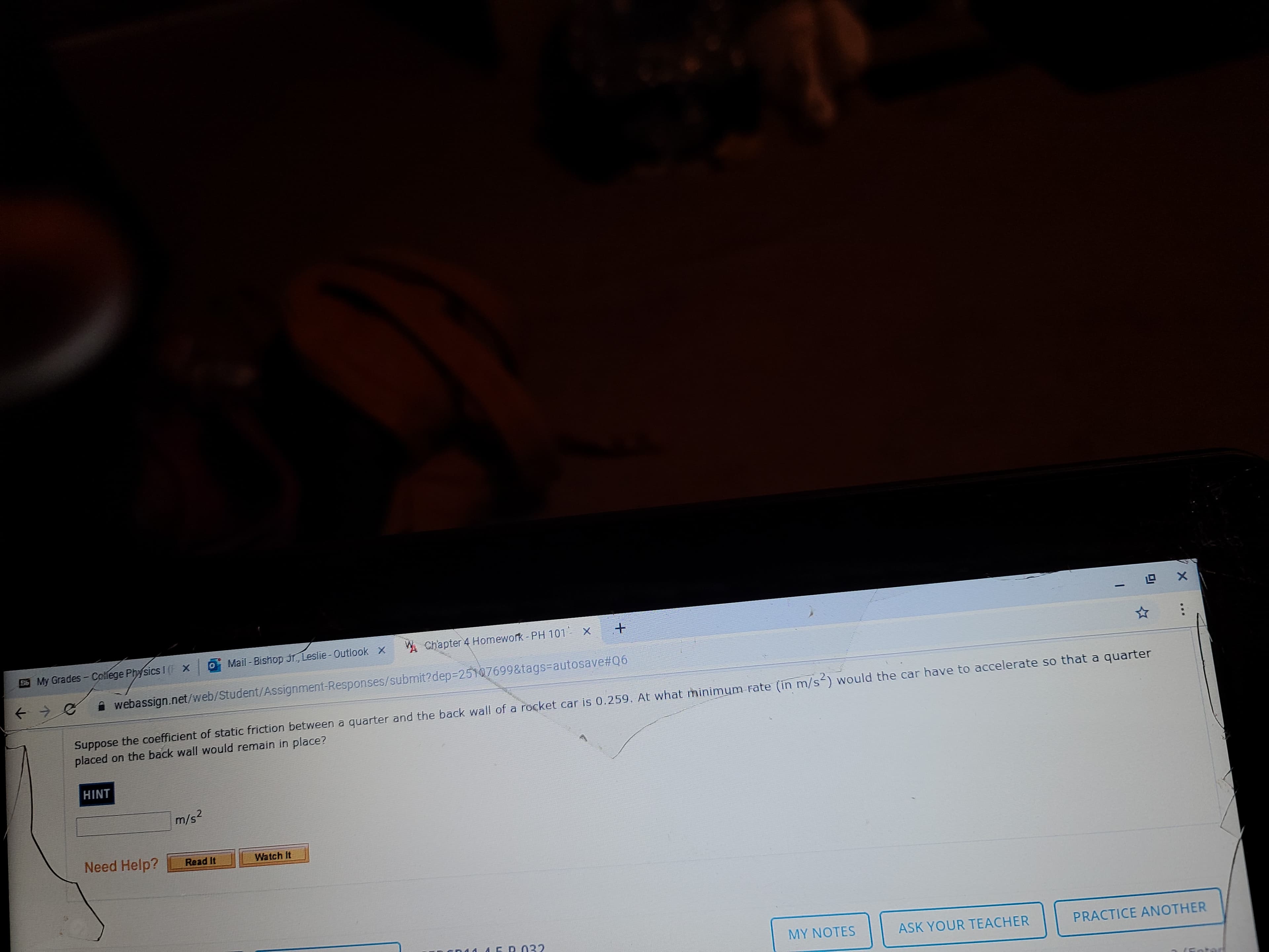 ades - Colfege Physics I (F X
Mail - Bishop Jr, Leslie- Outlook X
W Chapter 4 Homewok
i webassign.net/web/Student/Assignment-Responses/submit?dep3D25107699&tags=autosave%#Q6
Suppose the coefficient of static friction between a quarter and the back wall of a rocket car is 0.259. At what minimum rate (in m/s<) would the car have to accelerate so that a quarter
placed on the back wall would remain in place?
