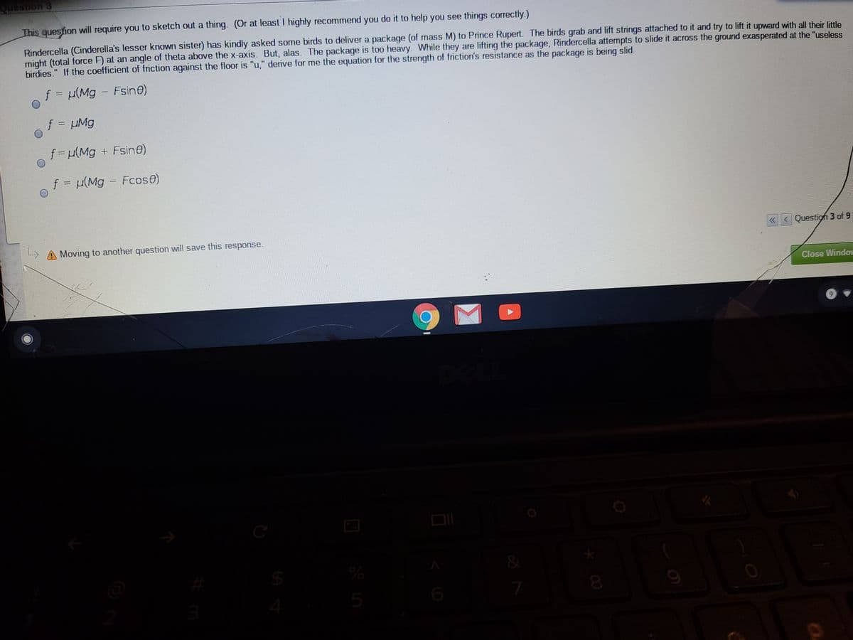This quesfion will require you to sketch out a thing. (Or at least I highly recommend you do it to help you see things correctly.)
Rindercella (Cinderella's lesser known sister) has kindly asked some birds to deliver a package (of mass M) to Prince Rupert. The birds grab and lift strings attached to it and try to lift it upward with all their little
might (total force F) at an angle of theta above the x-axis. But, alas. The package is too heavy. While they are lifting the package, Rindercella attempts to slide it across the ground exasperated at the "useless
birdies." If the coefficient of friction against the floor is "u," derive for me the equation for the strength of friction's resistance as the package is being slid.
f (Mg - Fsine)
%D
f µMg
%3D
f= u(Mg + Fsin@)
f = (Mg - Fcose)
«<Questigh 3 of 9
A Moving to another question will save this response.
Close Window
$4
3
4
5
* CO
