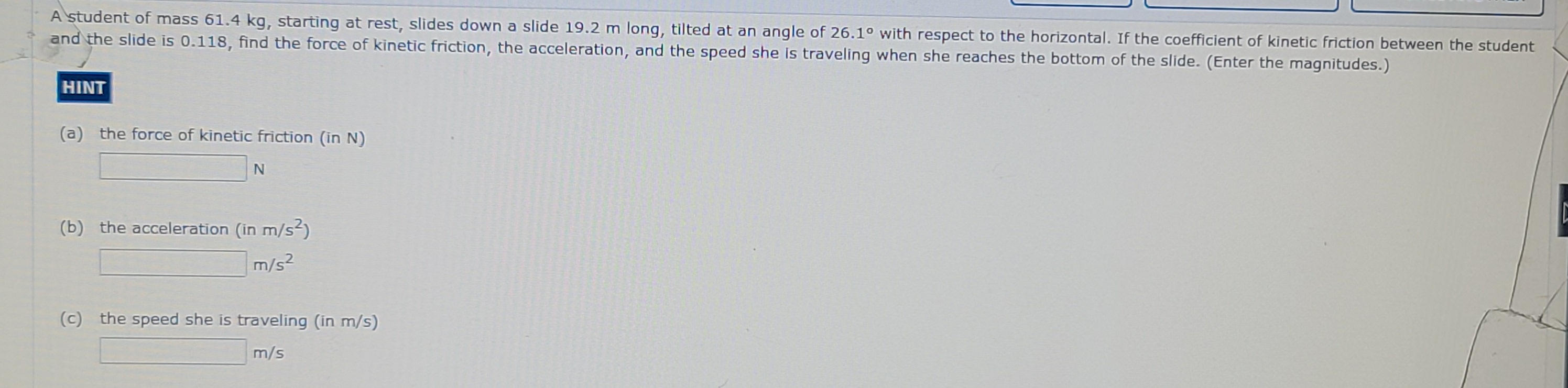 A student of mass 61.4 kg, starting at rest, slides down a slide 19.2 m long, tilted at an angle of 26.10 with respect to the horizontal. If the coefficient of kinetic friction between the student
and the slide is 0.118, find the force of kinetic friction, the acceleration, and the speed she is traveling when she reaches the bottom of the slide. (Enter the magnitudes.)
HINT
(a) the force of kinetic friction (in N)
N
(b) the acceleration (in m/s)
m/s2
(c) the speed she is traveling (in m/s)
m/s
