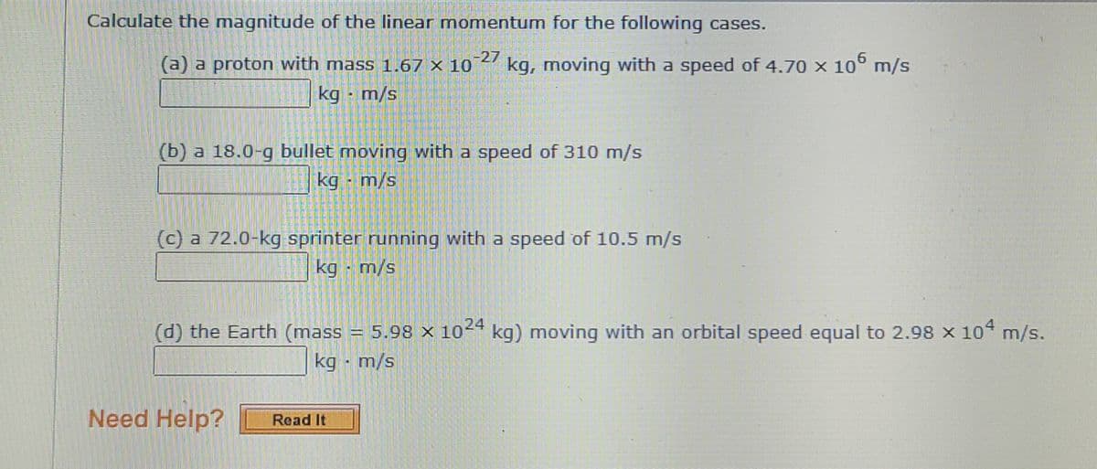 Calculate the magnitude of the linear momentum for the following cases.
-27
kg, moving with a speed of 4.70 x 10° m/s
6.
(a) a proton with mass 1.67 x 10
kg - m/s
(b) a 18.0-g bullet moving with a speed of 310 m/s
kg - m/s
(c) a 72.0-kg sprinter running with a speed of 10.5 m/s
s/w - 6y
(d) the Earth (mass = 5.98 × 10-4 kg) moving with an orbital speed equal to 2.98 x 10 m/s.
kg - m/s
Need Help?
Read It
