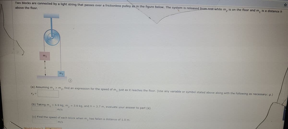 Two blocks are connected by a light string that passes over a frictionless pulley as in the figure below. The system is released from rest while m, is on the floor and m, is a distance h
m1
above the floor.
m1
h
(a) Assuming m1> m2,
find an expression for the speed of m, just as it reaches the floor. (Use any variable or symbol stated above along with the following as necessary: g.)
V =
(b) Taking m, = 6.9 kg, m, = 3.6 kg, and h = 3.7 m, evaluate your answer to part (a).
m/s
(c) Find the speed of each block when m, has fallen a distance of 1.0 m.
m/s
Neéd Heln?
