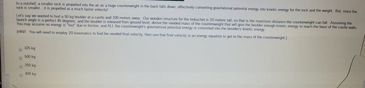 In a nutshell, a smaller rock is propelled into the air as a huge counterweight in the back falls down, effectively converting gravitational potential energy into kinetic energy for the rock and the weight. But, since the
rock is smaller.. it is propelled at a much faster velocity!
Let's say we wanted to hurl a 50 kg boulder at a castle wall 100 meters away. Our wooden structure for the trebuchet is 10 meters tall, so that is the maximum distance the counterweight can fall. Assuming the
launch angle is a perfect 45 degrees, and the boulder is released from ground level, derive the needed mass of the counterweight that will give the boulder enough kinetic energy to reach the base of the castle walls.
You may assume no energy is "lost" due to friction, and ALL the counterweight's gravitational potential energy is converted into the boulder's kinetic enerqy.
(HINT: You will need to employ 2D kinematics to find the needed final velocity, then use that final velocity in an energy equation to get to the mass of the counterweight.)
325 kg
500 kg
250 kg
400 kg
