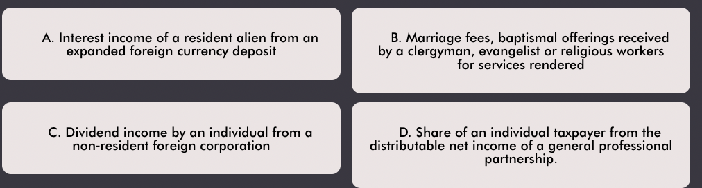 A. Interest income of a resident alien from an
B. Marriage fees, baptismal offerings received
by a clergyman, evangelist or religious workers
for services rendered
expanded foreign currency deposit
C. Dividend income by an individual from a
non-resident foreign corporation
D. Share of an individual taxpayer from the
distributable net income of a general professional
partnership.

