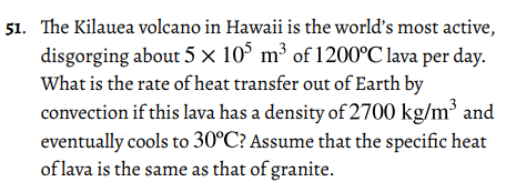 51. The Kilauea volcano in Hawaii is the world's most active,
disgorging about 5 × 10° m³ of 1200°C lava per day.
What is the rate of heat transfer out of Earth by
convection if this lava has a density of 2700 kg/m³ and
eventually cools to 30°C? Assume that the specific heat
of lava is the same as that of granite.
