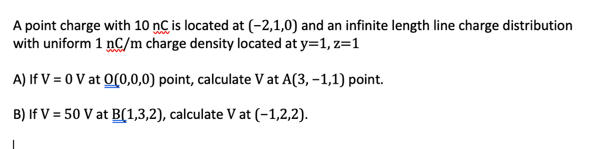 A point charge with 10 nC is located at (-2,1,0) and an infinite length line charge distribution
with uniform 1 nC/m charge density located at y=1, z=1
A) If V = 0 V at O(0,0,0) point, calculate V at A(3, –1,1) point.
B) If V = 50 V at B(1,3,2), calculate V at (-1,2,2).
