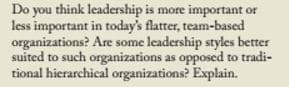 Do you think leadership is more important or
less important in today's flatter, team-based
organizations? Are some leadership styles better
suited to such organizations as opposed to tradi-
tional hierarchical organizations? Explain.
