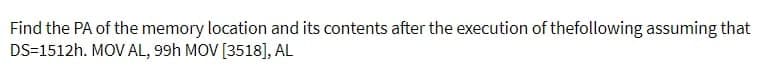 Find the PA of the memory location and its contents after the execution of thefollowing assuming that
DS=1512h. MOV AL, 99H MOV [3518], AL