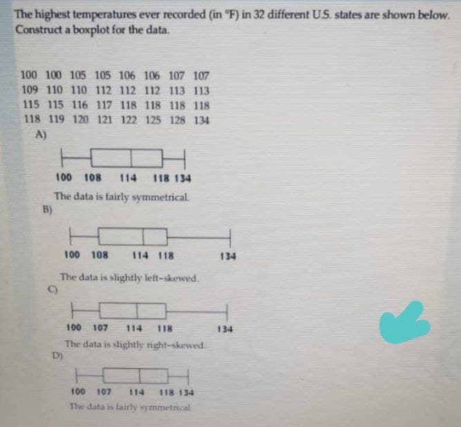 The highest temperatures ever recorded (in °F) in 32 different U.S. states are shown below.
Construct a boxplot for the data.
100 100 105 105 106 106 107 107
109 110 110 112 112 112 113 113
115 115 116 117 118 118 118 118
118 119 120 121 122 125 128 134
A)
100 108 114 118 134
The data is fairly symmetrical.
B)
100 108
114 118
The data is slightly left-skewed.
9)
100 107
118
The data is slightly right-skewed.
D)
100 107 114 118 134
The data is fairly symmetrical
134
134