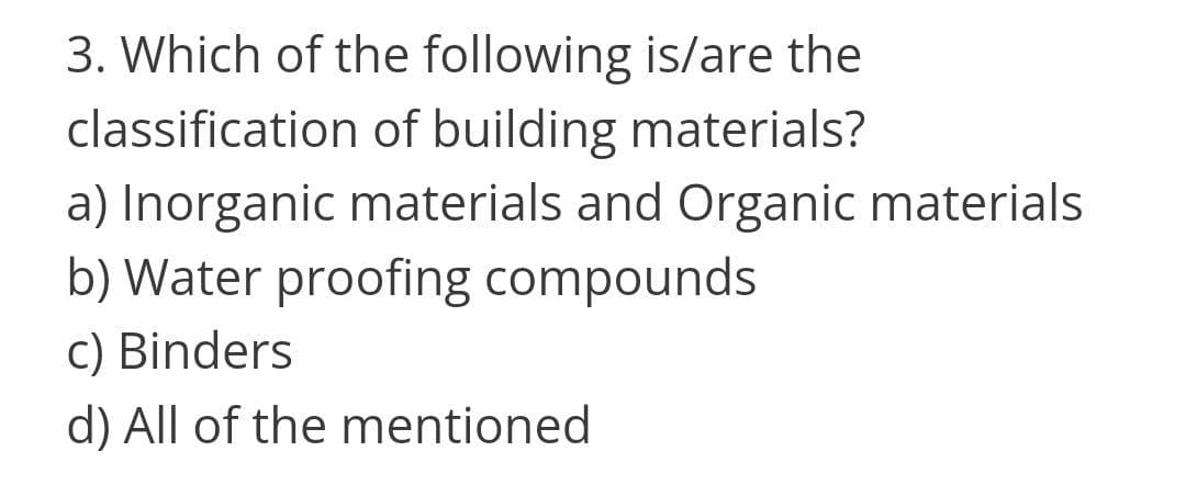 3. Which of the following is/are the
classification of building materials?
a) Inorganic materials and Organic materials
b) Water proofing compounds
c) Binders
d) All of the mentioned
