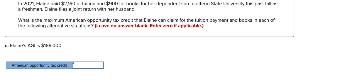 In 2021, Elaine paid $2,160 of tuition and $900 for books for her dependent son to attend State University this past fall as
a freshman. Elaine files a joint return with her husband.
What is the maximum American opportunity tax credit that Elaine can claim for the tuition payment and books in each of
the following alternative situations? (Leave no answer blank. Enter zero if applicable.)
c. Elaine's AGI is $189,000.
American opportunity tax credit
