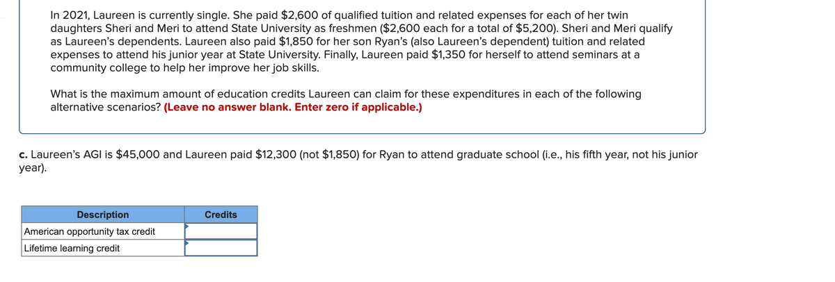 In 2021, Laureen is currently single. She paid $2,600 of qualified tuition and related expenses for each of her twin
daughters Sheri and Meri to attend State University as freshmen ($2,600 each for a total of $5,200). Sheri and Meri qualify
as Laureen's dependents. Laureen also paid $1,850 for her son Ryan's (also Laureen's dependent) tuition and related
expenses to attend his junior year at State University. Finally, Laureen paid $1,350 for herself to attend seminars at a
community college to help her improve her job skills.
What is the maximum amount of education credits Laureen can claim for these expenditures in each of the following
alternative scenarios? (Leave no answer blank. Enter zero if applicable.)
c. Laureen's AGI is $45,000 and Laureen paid $12,300 (not $1,850) for Ryan to attend graduate school (i.e., his fifth year, not his junior
ar).
Description
Credits
American opportunity tax credit
Lifetime learning credit
