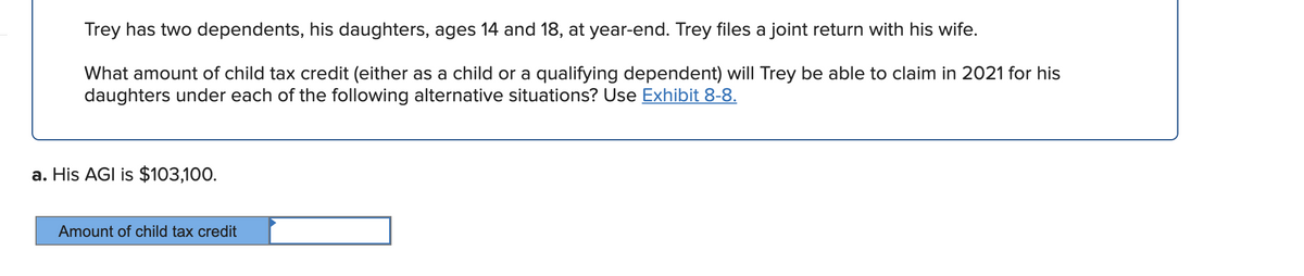 Trey has two dependents, his daughters, ages 14 and 18, at year-end. Trey files a joint return with his wife.
What amount of child tax credit (either as a child or a qualifying dependent) will Trey be able to claim in 2021 for his
daughters under each of the following alternative situations? Use Exhibit 8-8.
a. His AGI is $103,100.
Amount of child tax credit

