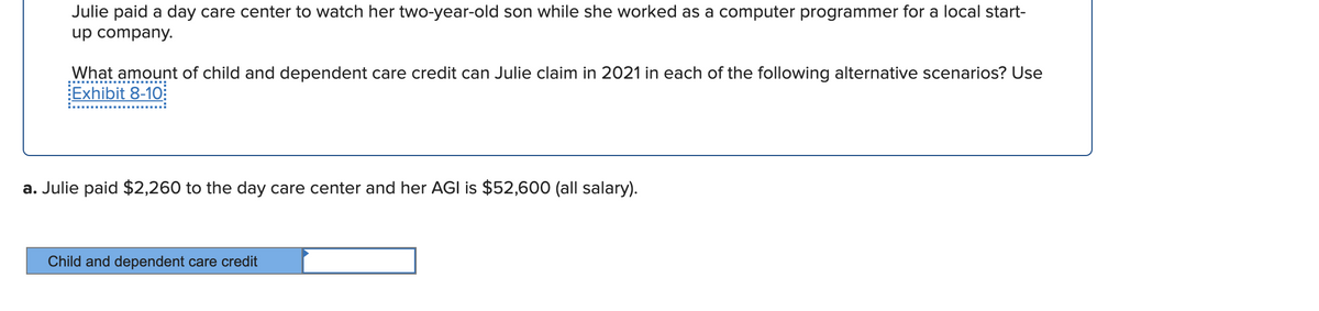 Julie paid a day care center to watch her two-year-old son while she worked as a computer programmer for a local start-
up company.
What amount of child and dependent care credit can Julie claim in 2021 in each of the following alternative scenarios? Use
Exhibit 8-10:
a. Julie paid $2,260 to the day care center and her AGI is $52,600 (all salary).
Child and dependent care credit
