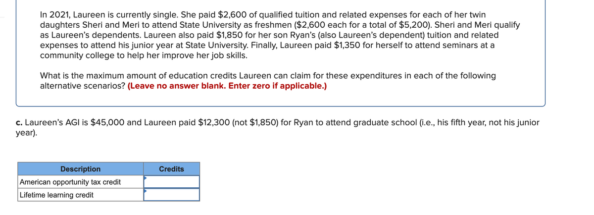 In 2021, Laureen is currently single. She paid $2,600 of qualified tuition and related expenses for each of her twin
daughters Sheri and Meri to attend State University as freshmen ($2,600 each for a total of $5,200). Sheri and Meri qualify
as Laureen's dependents. Laureen also paid $1,850 for her son Ryan's (also Laureen's dependent) tuition and related
expenses to attend his junior year at State University. Finally, Laureen paid $1,350 for herself to attend seminars at a
community college to help her improve her job skills.
What is the maximum amount of education credits Laureen can claim for these expenditures in each of the following
alternative scenarios? (Leave no answer blank. Enter zero if applicable.)
c. Laureen's AGI is $45,000 and Laureen paid $12,300 (not $1,850) for Ryan to attend graduate school (i.e., his fifth year, not his junior
year).
Description
Credits
American opportunity tax credit
Lifetime learning credit
