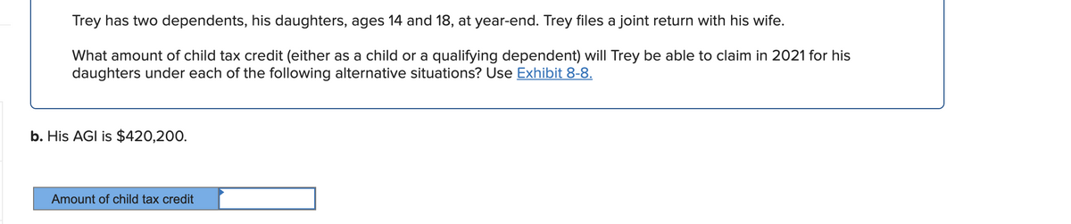 Trey has two dependents, his daughters, ages 14 and 18, at year-end. Trey files a joint return with his wife.
What amount of child tax credit (either as a child or a qualifying dependent) will Trey be able to claim in 2021 for his
daughters under each of the following alternative situations? Use Exhibit 8-8.
b. His AGI is $420,200.
Amount of child tax credit
