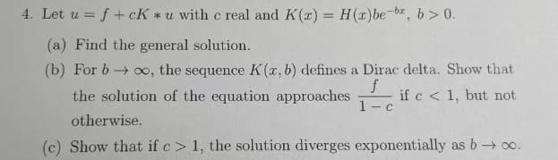 4. Let u = f +cK* u with c real and K(x) = H (x)be-be, b>0.
(a) Find the general solution.
(b) For b→ ∞o, the sequence K (a, b) defines a Dirac delta. Show that
f
the solution of the equation approaches
if c < 1, but not
1-
-c
otherwise.
(c) Show that if c> 1, the solution diverges exponentially as b→∞o.