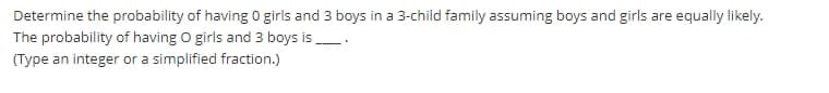 Determine the probability of having 0 girls and 3 boys in a 3-child family assuming boys and girls are equally likely.
The probability of having O girls and 3 boys is.
(Type an integer or a simplified fraction.)
