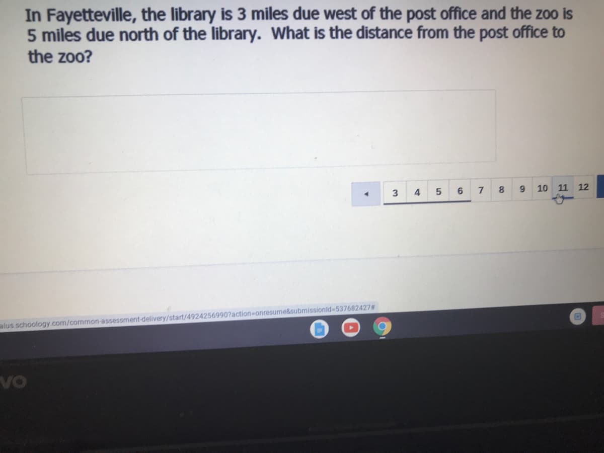 In Fayetteville, the library is 3 miles due west of the post office and the zoo is
5 miles due north of the library. What is the distance from the post office to
the zoo?
3
7
9.
10 11 12
alus schoology.com/common-assessment-delivery/start/4924256990?action-onresume&submissionid-537682427#
Vo
