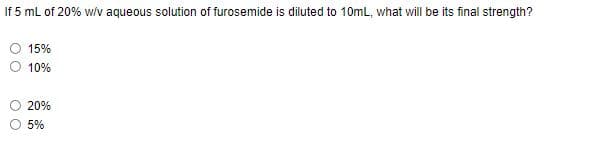 If 5 mL of 20% w/v aqueous solution of furosemide is diluted to 10mL, what will be its final strength?
15%
10%
20%
5%

