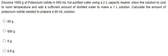 Dissolve 1000 g of Potassium lodide in 650 mL hot purified water using a 2 L capacity beaker. Allow the solution to cool
to room temperature and add a sufficient amount of distilled water to make a 1L solution. Calculate the amount of
potassium iodide needed to prepare a 60 mL solution.
60 g
600 g
6 g
O 0.6 g
