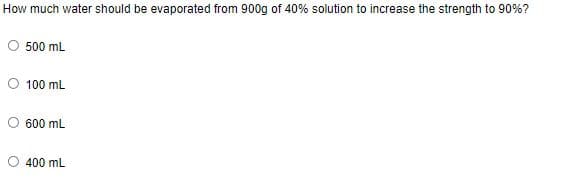 How much water should be evaporated from 900g of 40% solution to increase the strength to 90%?
O 500 mL
O 100 mL
600 mL
400 mL
