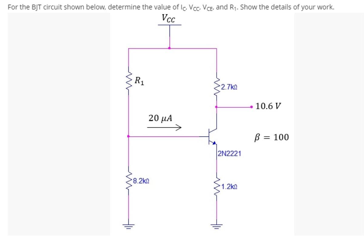 For the BJT circuit shown below, determine the value of Ic Vcc. VCE, and R7. Show the details of your work.
Vcc
R1
2.7k0
10.6 V
20 μΑ
B = 100
2N2221
8.2ka
1.2ko
