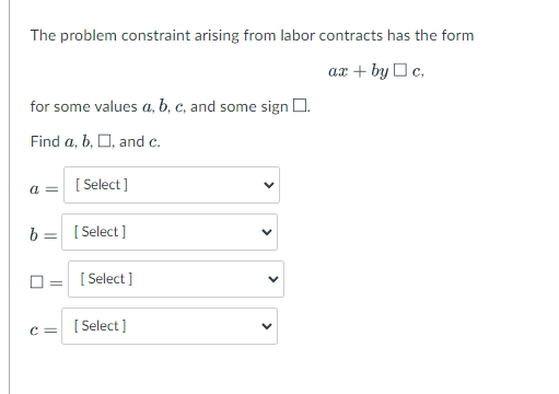 The problem constraint arising from labor contracts has the form
ax + by Oc,
for some values a, b, c, and some sign O.
Find a, b, O, and c.
[ Select ]
a =
b = [ Select]
[ Select ]
[ Select ]
c =
>
>
>
