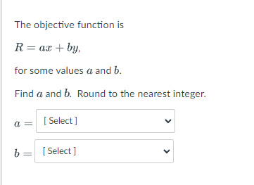 The objective function is
R= ax + by,
for some values a and b.
Find a and b. Round to the nearest integer.
a = [ Select]
b = [ Select ]
>
