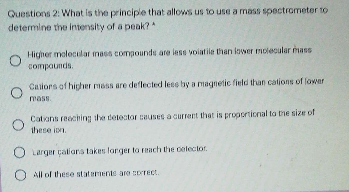 Questions 2: What is the principle that allows us to use a mass spectrometer to
determine the intensity of a peak?*
Higher molecular mass compounds are less volatile than lower molecular mass
compounds.
Cations of higher mass are deflected less by a magnetic field than cations of lower
mass.
Cations reaching the detector causes a current that is proportional to the size of
these ion.
O Larger çations takes longer to reach the detector.
O All of these statements are correct.
