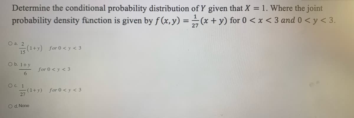 Determine the conditional probability distribution of Y given that X = 1. Where the joint
(x + y) for 0 < x < 3 and 0 < y < 3.
probability density function is given by f (x, y) =
O a. 2
(1+y) for 0 <y <3
O b. 1+ y
6
O c. 1
27
for 0 < y < 3
(1+y)
O d. None
for 0 <y<3