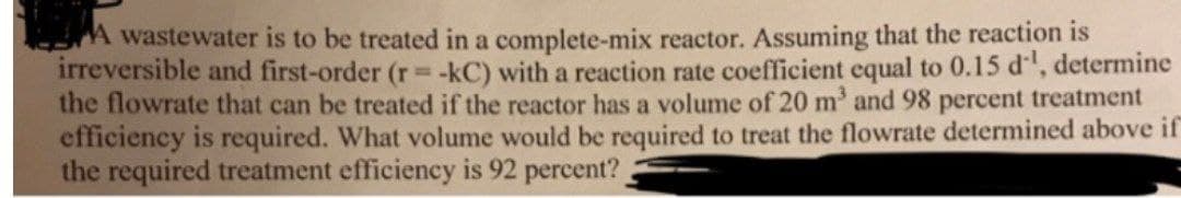 A wastewater is to be treated in a complete-mix reactor. Assuming that the reaction is
irreversible and first-order (r= -kC) with a reaction rate coefficient equal to 0.15 d, determine
the flowrate that can be treated if the reactor has a volume of 20 m' and 98 percent treatment
efficiency is required. What volume would be required to treat the flowrate determined above if
the required treatment efficiency is 92 percent?

