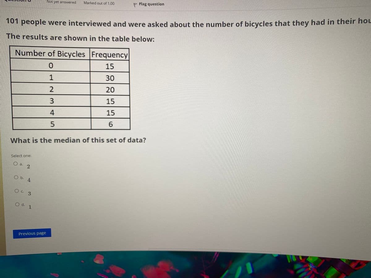 Not yet answered
Marked out of 1.00
P Flag question
T01 people were interviewed and were asked about the number of bicycles that they had in their hou
The results are shown in the table below:
Number of Bicycles Frequency
15
1
30
20
3.
15
15
6.
What is the median of this set of data?
Select one:
a.
b.
4
OC 3
d.
O d. 1
Previous page
4.
