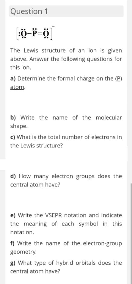 Question 1
The Lewis structure of an ion is given
above. Answer the following questions for
this ion.
a) Determine the formal charge on the (P)
atom.
b) Write the name of the molecular
shape.
c) What is the total number of electrons in
the Lewis structure?
d) How many electron groups does the
central atom have?
e) Write the VSEPR notation and indicate
the meaning of each symbol in this
notation.
f) Write the name of the electron-group
geometry.
g) What type of hybrid orbitals does the
central atom have?

