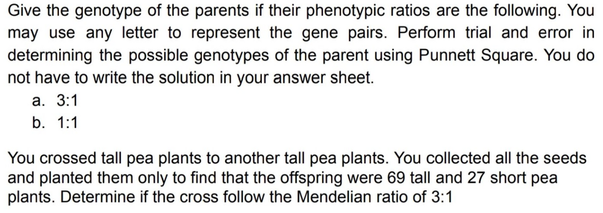 Give the genotype of the parents if their phenotypic ratios are the following. You
may use any letter to represent the gene pairs. Perform trial and error in
determining the possible genotypes of the parent using Punnett Square. You do
not have to write the solution in your answer sheet.
а. 3:1
b. 1:1
You crossed tall pea plants to another tall pea plants. You collected all the seeds
and planted them only to find that the offspring were 69 tall and 27 short pea
plants. Determine if the cross follow the Mendelian ratio of 3:1

