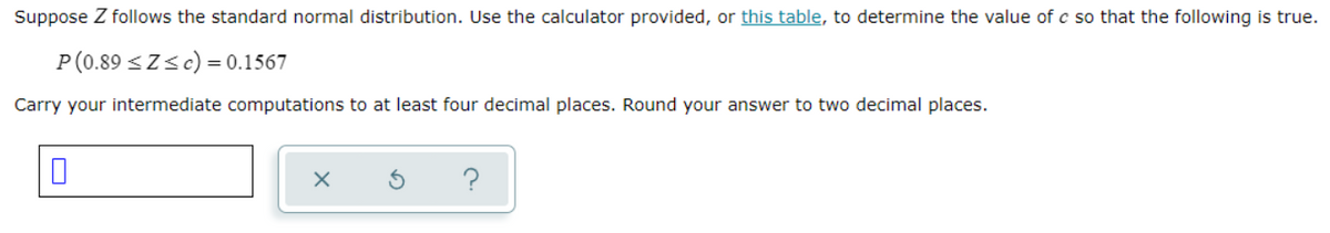 Suppose Z follows the standard normal distribution. Use the calculator provided, or this table, to determine the value of c so that the following is true.
P (0.89 <Z<c) = 0.1567
Carry your intermediate computations to at least four decimal places. Round your answer to two decimal places.
