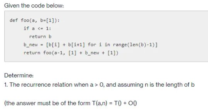 Given the code below:
def foo(a, b=[1]):
if a <= 1:
return b
b_new = [b[i] + b[i+1] for i in range(len(b)-1)]
return foo(a-1, [1] + b_new + [1])
Determine:
1. The recurrence relation when a > 0, and assuming n is the length of b
(the answer must be of the form T(a,n) = TO + 00
%3D
