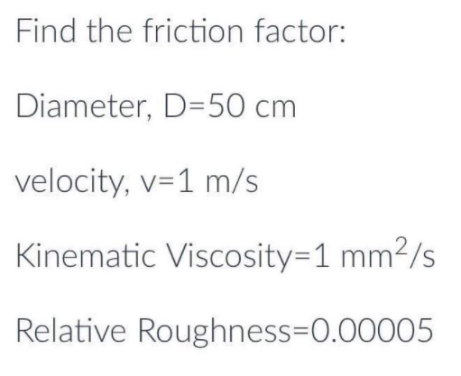 Find the friction factor:
Diameter, D=50 cm
velocity, v=1 m/s
Kinematic Viscosity=1 mm2/s
Relative Roughness=D0.00005
