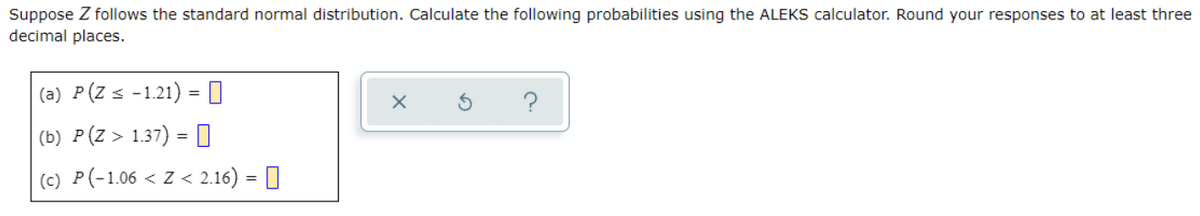 Suppose Z follows the standard normal distribution. Calculate the following probabilities using the ALEKS calculator. Round your responses to at least three
decimal places.
(a) P(Z s -1.21) = 0
(b) P(Z > 1.37) = O
(c) P(-1.06 < Z < 2.16) = 0
