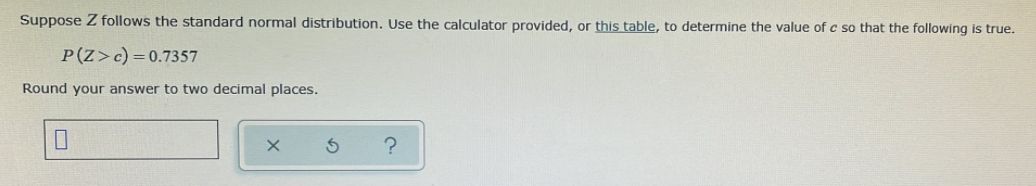 Suppose Z follows the standard normal distribution. Use the calculator provided, or this table, to determine the value of c so that the following is true.
P(Z>c) =0.7357
Round your answer to two decimal places.
