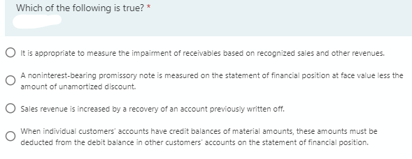 Which of the following is true? *
O It is appropriate to measure the impairment of receivables based on recognized sales and other revenues.
A noninterest-bearing promissory note is measured on the statement of financial position at face value less the
amount of unamortized discount.
O Sales revenue is increased by a recovery of an account previously written off.
When individual customers' accounts have credit balances of material amounts, these amounts must be
deducted from the debit balance in other customers' accounts on the statement of financial position.
